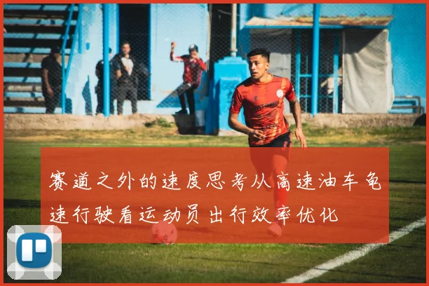 赛道之外的速度思考从高速油车龟速行驶看运动员出行效率优化