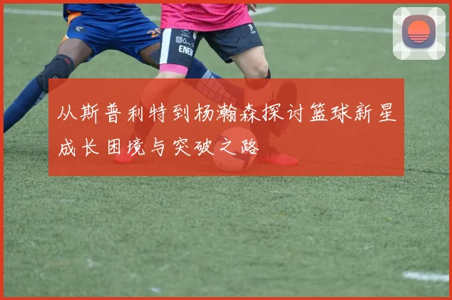 从斯普利特到杨瀚森探讨篮球新星成长困境与突破之路