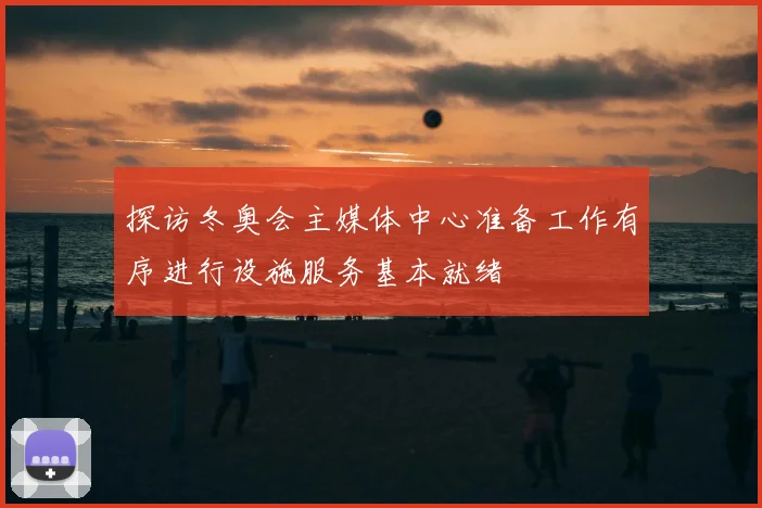 探访冬奥会主媒体中心准备工作有序进行设施服务基本就绪