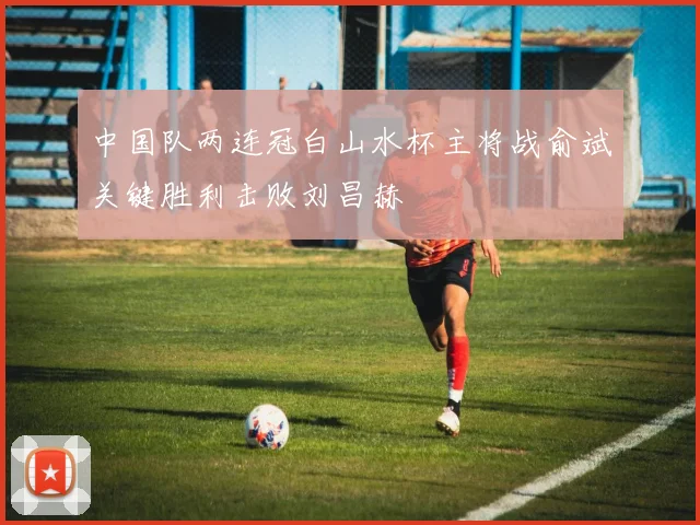 中国队两连冠白山水杯主将战俞斌关键胜利击败刘昌赫