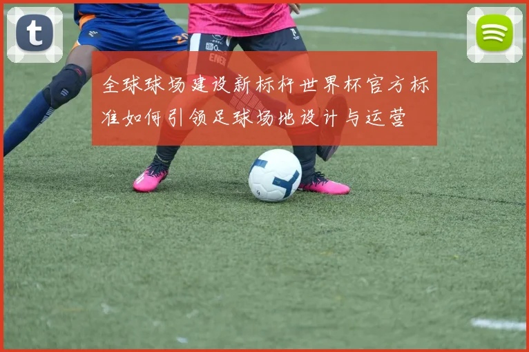 全球球场建设新标杆世界杯官方标准如何引领足球场地设计与运营