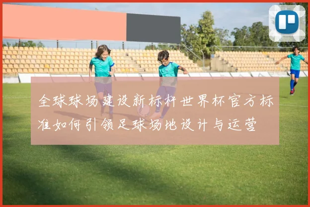 全球球场建设新标杆世界杯官方标准如何引领足球场地设计与运营