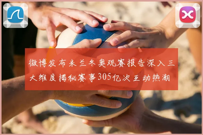 微博发布米兰冬奥观赛报告深入三大维度揭秘赛事305亿次互动热潮