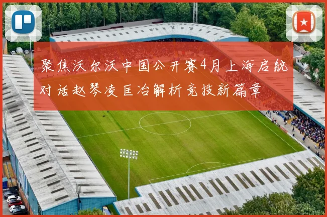 聚焦沃尔沃中国公开赛4月上海启航对话赵琴凌匡冶解析竞技新篇章