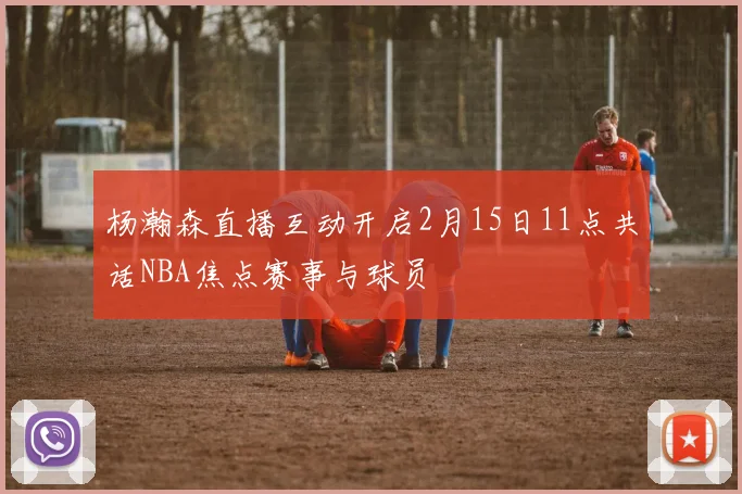 杨瀚森直播互动开启2月15日11点共话NBA焦点赛事与球员
