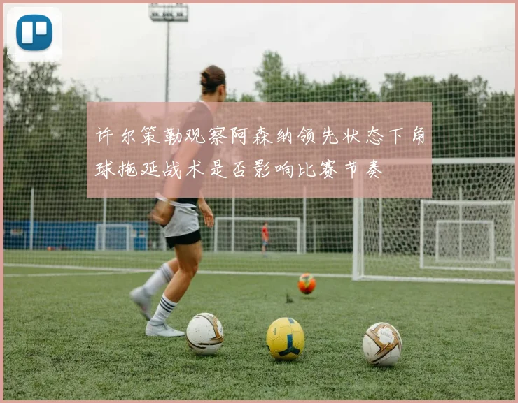 许尔策勒观察阿森纳领先状态下角球拖延战术是否影响比赛节奏