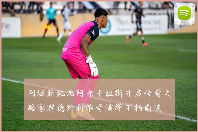 网坛新纪元阿尔卡拉斯开启传奇之路澎湃德约科维奇演绎不朽前浪