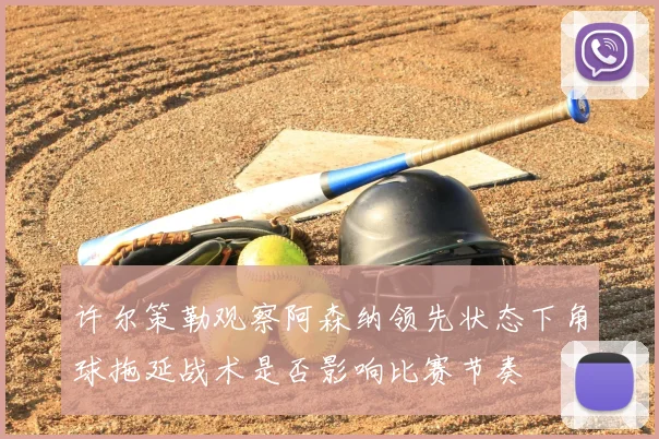 许尔策勒观察阿森纳领先状态下角球拖延战术是否影响比赛节奏