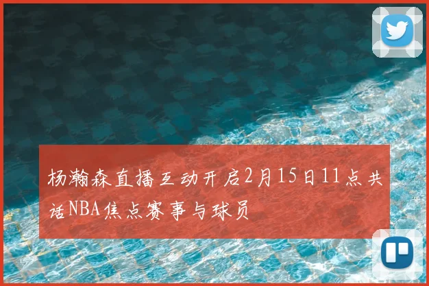 杨瀚森直播互动开启2月15日11点共话NBA焦点赛事与球员