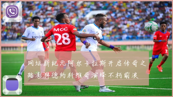 网坛新纪元阿尔卡拉斯开启传奇之路澎湃德约科维奇演绎不朽前浪