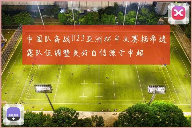 中国队备战U23亚洲杯半决赛杨希透露队伍调整良好自信源于中超