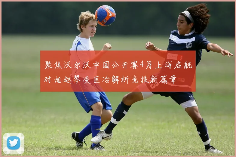 聚焦沃尔沃中国公开赛4月上海启航对话赵琴凌匡冶解析竞技新篇章